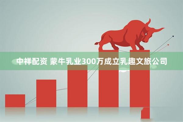 中祥配资 蒙牛乳业300万成立乳趣文旅公司