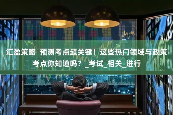 汇盈策略  预测考点超关键！这些热门领域与政策考点你知道吗？_考试_相关_进行